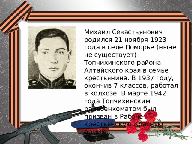 Михаил Севастьянович родился 21 ноября 1923 года в селе Поморье (ныне не существует) Топчихинского района Алтайского края в семье крестьянина. В 1937 году, окончив 7 классов, работал в колхозе. В марте 1942 года Топчихинским райвоенкоматом был призван в Рабоче-крестьянскую Красную армию. 