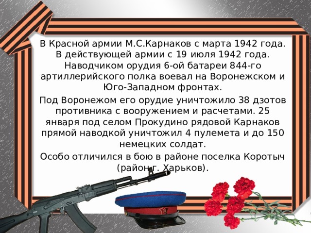 В Красной армии М.С.Карнаков с марта 1942 года. В действующей армии с 19 июля 1942 года. Наводчиком орудия 6-ой батареи 844-го артиллерийского полка воевал на Воронежском и Юго-Западном фронтах. Под Воронежом его орудие уничтожило 38 дзотов противника с вооружением и расчетами. 25 января под селом Прокудино рядовой Карнаков прямой наводкой уничтожил 4 пулемета и до 150 немецких солдат. Особо отличился в бою в районе поселка Коротыч (район г. Харьков). 