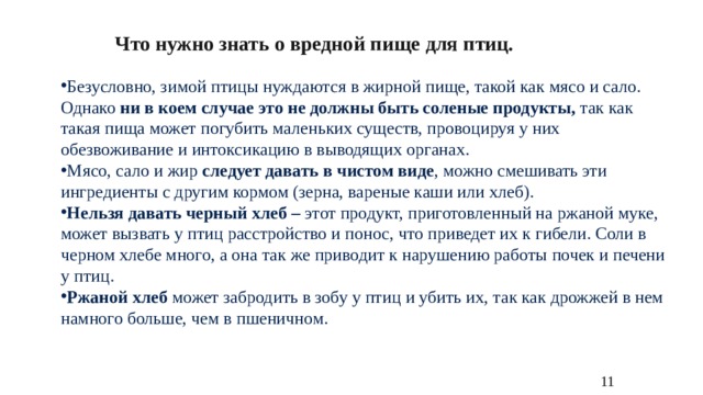 Что нужно знать о вредной пище для птиц. Безусловно, зимой птицы нуждаются в жирной пище, такой как мясо и сало. Однако  ни в коем случае это не должны быть соленые продукты,  так как такая пища может погубить маленьких существ, провоцируя у них обезвоживание и интоксикацию в выводящих органах. Мясо, сало и жир  следует давать в чистом виде , можно смешивать эти ингредиенты с другим кормом (зерна, вареные каши или хлеб). Нельзя давать черный хлеб –  этот продукт, приготовленный на ржаной муке, может вызвать у птиц расстройство и понос, что приведет их к гибели. Соли в черном хлебе много, а она так же приводит к нарушению работы почек и печени у птиц. Ржаной хлеб  может забродить в зобу у птиц и убить их, так как дрожжей в нем намного больше, чем в пшеничном. 11 