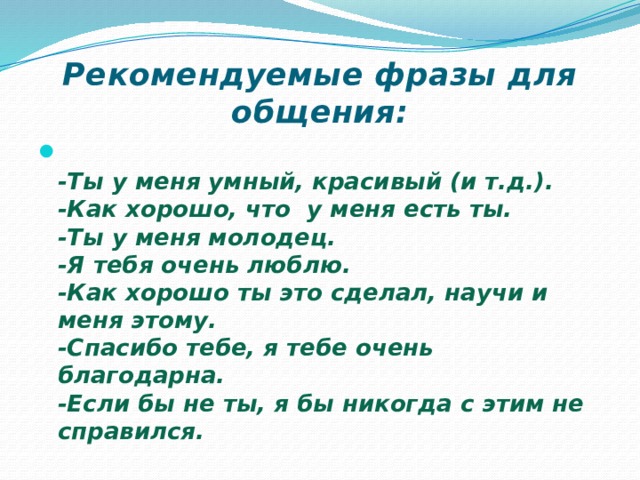 Рекомендуемые фразы для общения:  -Ты у меня умный, красивый (и т.д.).  -Как хорошо, что  у меня есть ты.  -Ты у меня молодец.  -Я тебя очень люблю.  -Как хорошо ты это сделал, научи и меня этому.  -Спасибо тебе, я тебе очень благодарна.  -Если бы не ты, я бы никогда с этим не справился. 