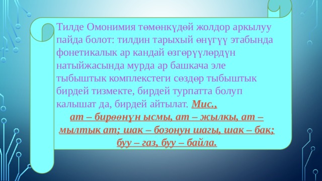 Тилде Омонимия төмөнкүдөй жолдор аркылуу пайда болот: тилдин тарыхый өнүгүү этабында фонетикалык ар кандай өзгөрүүлөрдүн натыйжасында мурда ар башкача эле тыбыштык комплекстеги сөздөр тыбыштык бирдей тизмекте, бирдей турпатта болуп калышат да, бирдей айтылат. Мис., ат – бирөөнүн ысмы, ат – жылкы, ат – мылтык ат; шак – бозонун шагы, шак – бак; буу – газ, буу – байла. 