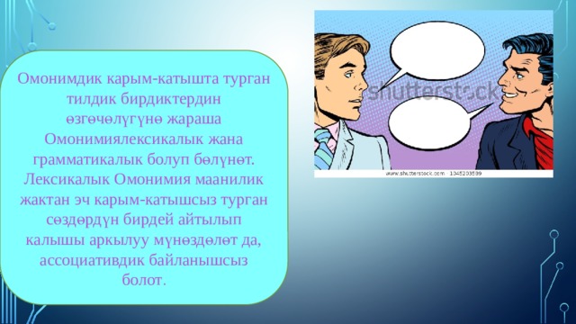 Омонимдик карым-катышта турган тилдик бирдиктердин өзгөчөлүгүнө жараша Омонимиялексикалык жана грамматикалык болуп бөлүнөт. Лексикалык Омонимия маанилик жактан эч карым-катышсыз турган сөздөрдүн бирдей айтылып калышы аркылуу мүнөздөлөт да, ассоциативдик байланышсыз болот . 