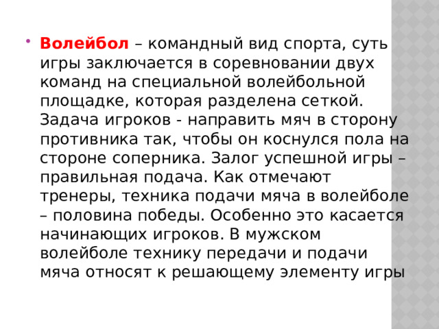 Волейбол – командный вид спорта, суть игры заключается в соревновании двух команд на специальной волейбольной площадке, которая разделена сеткой. Задача игроков - направить мяч в сторону противника так, чтобы он коснулся пола на стороне соперника. Залог успешной игры – правильная подача. Как отмечают тренеры, техника подачи мяча в волейболе – половина победы. Особенно это касается начинающих игроков. В мужском волейболе технику передачи и подачи мяча относят к решающему элементу игры 