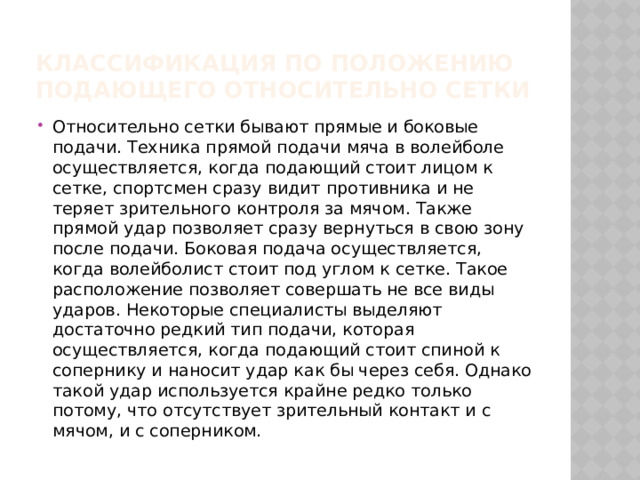 Классификация по положению подающего относительно сетки Относительно сетки бывают прямые и боковые подачи. Техника прямой подачи мяча в волейболе осуществляется, когда подающий стоит лицом к сетке, спортсмен сразу видит противника и не теряет зрительного контроля за мячом. Также прямой удар позволяет сразу вернуться в свою зону после подачи. Боковая подача осуществляется, когда волейболист стоит под углом к сетке. Такое расположение позволяет совершать не все виды ударов. Некоторые специалисты выделяют достаточно редкий тип подачи, которая осуществляется, когда подающий стоит спиной к сопернику и наносит удар как бы через себя. Однако такой удар используется крайне редко только потому, что отсутствует зрительный контакт и с мячом, и с соперником. 