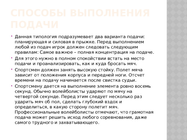 Способы выполнения подачи Данная типология подразумевает два варианта подачи: планирующая и силовая в прыжке. Перед выполнением любой из подач игрок должен следовать следующим правилам: Самое важное – полная концентрация на подаче. Для этого нужно в полном спокойствии встать на место подачи и проанализировать, как и куда бросать мяч. Спортсмен должен занять высокую стойку. Полет мяча зависит от положения корпуса и передней ноги. Отсчет времени на подачу начинается после свистка судьи. Спортсмену дается на выполнение элемента ровно восемь секунд. Обычно волейболисты ударяют по мячу на четвертой секунде. Перед этим следует несколько раз ударить мяч об пол, сделать глубокий вздох и определиться, в какую сторону полетит мяч. Профессиональные волейболисты отмечают, что грамотная подача может решить исход любого соревнования, даже самого трудного и захватывающего. 