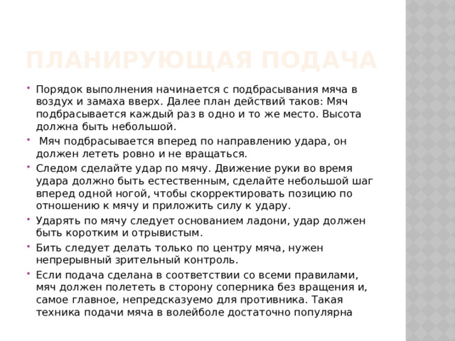 Планирующая подача Порядок выполнения начинается с подбрасывания мяча в воздух и замаха вверх. Далее план действий таков: Мяч подбрасывается каждый раз в одно и то же место. Высота должна быть небольшой.  Мяч подбрасывается вперед по направлению удара, он должен лететь ровно и не вращаться. Следом сделайте удар по мячу. Движение руки во время удара должно быть естественным, сделайте небольшой шаг вперед одной ногой, чтобы скорректировать позицию по отношению к мячу и приложить силу к удару. Ударять по мячу следует основанием ладони, удар должен быть коротким и отрывистым. Бить следует делать только по центру мяча, нужен непрерывный зрительный контроль. Если подача сделана в соответствии со всеми правилами, мяч должен полететь в сторону соперника без вращения и, самое главное, непредсказуемо для противника. Такая техника подачи мяча в волейболе достаточно популярна 