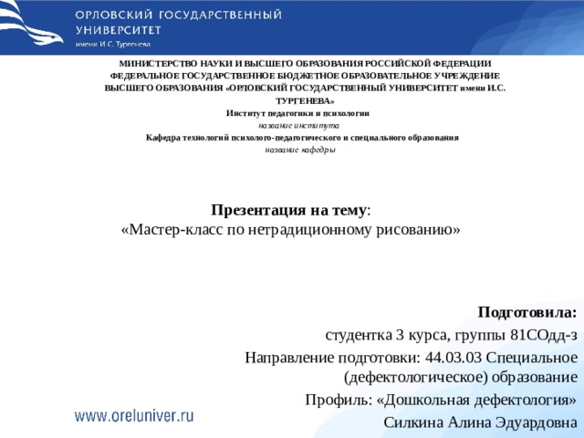 МИНИСТЕРСТВО НАУКИ И ВЫСШЕГО ОБРАЗОВАНИЯ РОССИЙСКОЙ ФЕДЕРАЦИИ ФЕДЕРАЛЬНОЕ ГОСУДАРСТВЕННОЕ БЮДЖЕТНОЕ ОБРАЗОВАТЕЛЬНОЕ УЧРЕЖДЕНИЕ ВЫСШЕГО ОБРАЗОВАНИЯ «ОРЛОВСКИЙ ГОСУДАРСТВЕННЫЙ УНИВЕРСИТЕТ имени И.С. ТУРГЕНЕВА»  Институт педагогики и психологии  название института  Кафедра технологий психолого-педагогического и специального образования  название кафедры Презентация на тему : «Мастер-класс по нетрадиционному рисованию» Подготовила: студентка 3 курса, группы 81СОдд-з Направление подготовки: 44.03.03 Специальное (дефектологическое) образование Профиль: «Дошкольная дефектология» Силкина Алина Эдуардовна 