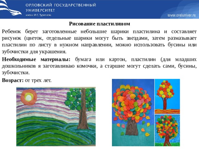 Рисование пластилином Ребенок берет заготовленные небольшие шарики пластилина и составляет рисунок (цветок, отдельные шарики могут быть звездами, затем размазывает пластилин по листу в нужном направлении, можно использовать бусины или зубочистки для украшения. Необходимые материалы: бумага или картон, пластилин (для младших дошкольников я заготавливаю комочки, а старшие могут сделать сами, бусины, зубочистки. Возраст: от трех лет.   