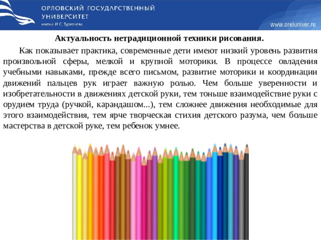 Актуальность нетрадиционной техники рисования. Как показывает практика, современные дети имеют низкий уровень развития произвольной сферы, мелкой и крупной моторики. В процессе овладения учебными навыками, прежде всего письмом, развитие моторики и координации движений пальцев рук играет важную ролью. Чем больше уверенности и изобретательности в движениях детской руки, тем тоньше взаимодействие руки с орудием труда (ручкой, карандашом...), тем сложнее движения необходимые для этого взаимодействия, тем ярче творческая стихия детского разума, чем больше мастерства в детской руке, тем ребенок умнее. 