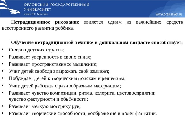 Нетрадиционное рисование является одним из важнейших средств всестороннего развития ребёнка. Обучение нетрадиционной технике в дошкольном возрасте способствует: Снятию детских страхов; Развивает уверенность в своих силах; Развивает пространственное мышление; Учит детей свободно выражать свой замысел; Побуждает детей к творческим поискам и решениям; Учит детей работать с разнообразным материалом; Развивает чувство композиции, ритма, колорита, цветовосприятия; чувство фактурности и объёмности; Развивает мелкую моторику рук; Развивает творческие способности, воображение и полёт фантазии. 