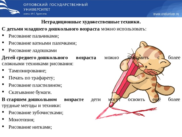 Нетрадиционные художественные техники. С детьми младшего дошкольного возраста можно использовать: Рисование пальчиками; Рисование ватными палочками; Рисование ладошками Детей среднего дошкольного возраста можно знакомить с более сложными техниками рисования: Тампонирование; Печать по трафарету; Рисование пластилином; Скатывание бумаги. В старшем дошкольном возрасте дети могут освоить ещё более трудные методы и техники: Рисование зубочистками; Монотопия; Рисование нитками; 