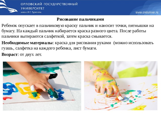 Рисование пальчиками Ребенок опускает в пальчиковую краску пальчик и наносит точки, пятнышки на бумагу. На каждый пальчик набирается краска разного цвета. После работы пальчики вытираются салфеткой, затем краска смывается. Необходимые материалы : краска для рисования руками    (можно использовать гуашь, салфетка на каждого ребенка, лист бумаги. Возраст : от двух лет.  