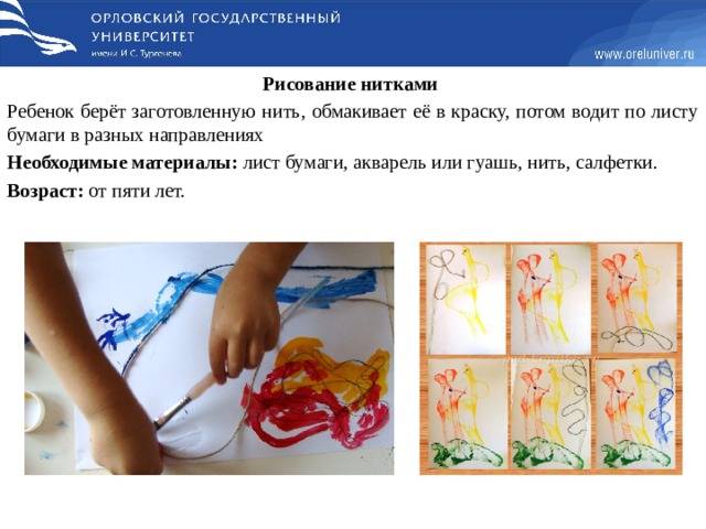 Рисование нитками  Ребенок берёт заготовленную нить, обмакивает её в краску, потом водит по листу бумаги в разных направлениях Необходимые материалы: лист бумаги, акварель или гуашь, нить, салфетки. Возраст: от пяти лет.   