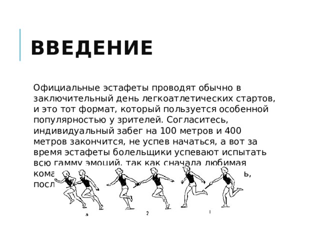 Введение Официальные эстафеты проводят обычно в заключительный день легкоатлетических стартов, и это тот формат, который пользуется особенной популярностью у зрителей. Согласитесь, индивидуальный забег на 100 метров и 400 метров закончится, не успев начаться, а вот за время эстафеты болельщики успевают испытать всю гамму эмоций, так как сначала любимая команда может лидировать, затем отставать, после снова лидировать и т.д. 