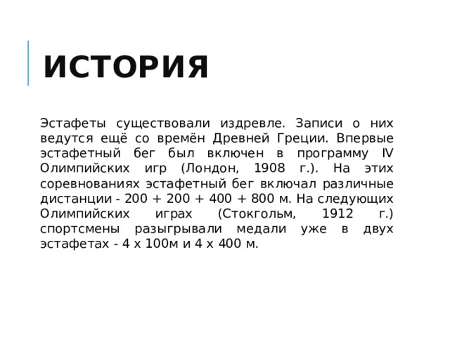 История Эстафеты существовали издревле. Записи о них ведутся ещё со времён Древней Греции. Впервые эстафетный бег был включен в программу IV Олимпийских игр (Лондон, 1908 г.). На этих соревнованиях эстафетный бег включал различные дистанции - 200 + 200 + 400 + 800 м. На следующих Олимпийских играх (Стокгольм, 1912 г.) спортсмены разыгрывали медали уже в двух эстафетах - 4 х 100м и 4 х 400 м. 
