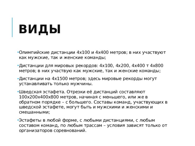 Виды Олимпийские дистанции 4х100 и 4х400 метров; в них участвуют как мужские, так и женские команды; Дистанции для мировых рекордов: 4х100, 4х200, 4х400 т 4х800 метров; в них участвую как мужские, так и женские команды; Дистанции на 4х1500 метров; здесь мировые рекорды могут устанавливать только мужчины. Шведская эстафета. Отрезки её дистанций составляют 100х200х400х800 метров, начиная с меньшего, или же в обратном порядке – с большего. Составы команд, участвующих в шведской эстафете, могут быть и мужскими и женскими и смешанными; Эстафеты в любой форме, с любыми дистанциями, с любым составом команд, по любым трассам – условия зависят только от организаторов соревнований. 