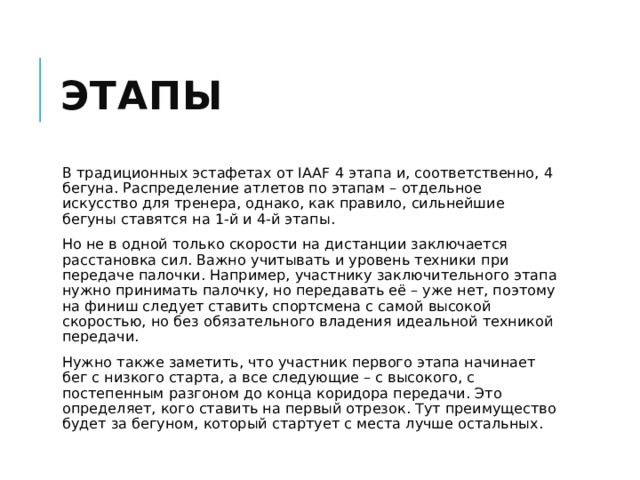 Этапы В традиционных эстафетах от IAAF 4 этапа и, соответственно, 4 бегуна. Распределение атлетов по этапам – отдельное искусство для тренера, однако, как правило, сильнейшие бегуны ставятся на 1-й и 4-й этапы. Но не в одной только скорости на дистанции заключается расстановка сил. Важно учитывать и уровень техники при передаче палочки. Например, участнику заключительного этапа нужно принимать палочку, но передавать её – уже нет, поэтому на финиш следует ставить спортсмена с самой высокой скоростью, но без обязательного владения идеальной техникой передачи. Нужно также заметить, что участник первого этапа начинает бег с низкого старта, а все следующие – с высокого, с постепенным разгоном до конца коридора передачи. Это определяет, кого ставить на первый отрезок. Тут преимущество будет за бегуном, который стартует с места лучше остальных. 