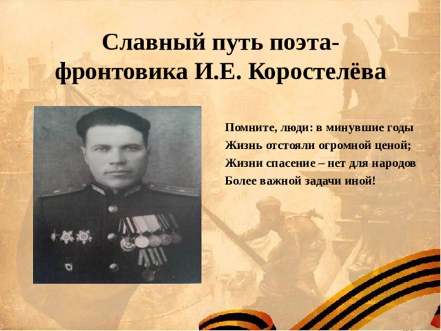 Славный путь поэта-фронтовика И.Е. Коростелёва Помните, люди: в минувшие годы Жизнь отстояли огромной ценой; Жизни спасение – нет для народов Более важной задачи иной! 