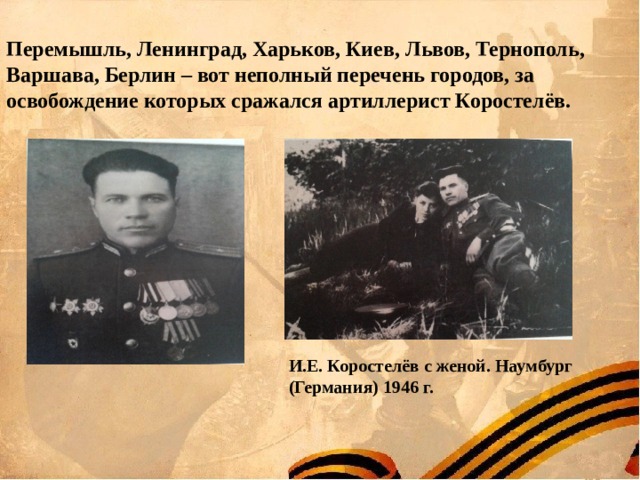  Перемышль, Ленинград, Харьков, Киев, Львов, Тернополь, Варшава, Берлин – вот неполный перечень городов, за освобождение которых сражался артиллерист Коростелёв.  И.Е. Коростелёв с женой. Наумбург (Германия) 1946 г. 