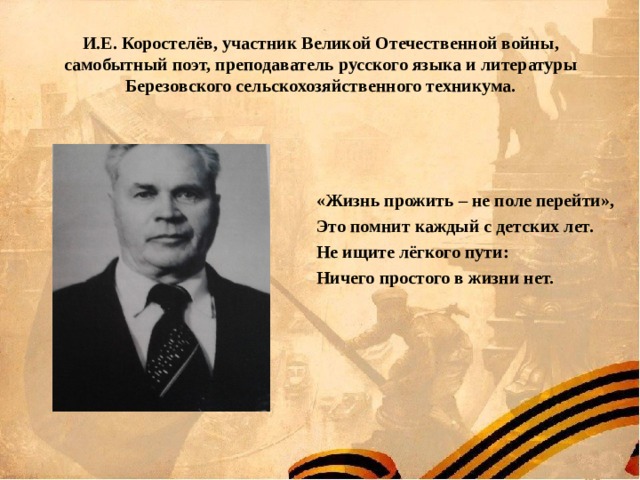 И.Е. Коростелёв, участник Великой Отечественной войны, самобытный поэт, преподаватель русского языка и литературы Березовского сельскохозяйственного техникума.   «Жизнь прожить – не поле перейти», Это помнит каждый с детских лет. Не ищите лёгкого пути: Ничего простого в жизни нет. 