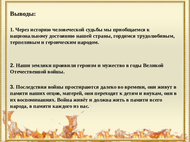 Выводы:  1. Через историю человеческой судьбы мы приобщаемся к национальному достоянию нашей страны, гордимся трудолюбивым, терпеливым и героическим народом.   2. Наши земляки проявили героизм и мужество в годы Великой Отечественной войны.  3. Последствия войны простираются далеко во времени, они живут в памяти наших отцов, матерей, они переходят к детям и внукам, они в их воспоминаниях. Война живёт и должна жить в памяти всего народа, в памяти каждого из нас.  