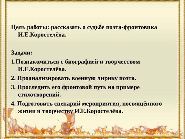   Цель работы: рассказать о судьбе поэта-фронтовика И.Е.Коростелёва.  Задачи: 1.Познакомиться с биографией и творчеством И.Е.Коростелёва. 2. Проанализировать военную лирику поэта. 3. Проследить его фронтовой путь на примере стихотворений. 4. Подготовить сценарий мероприятия, посвящённого жизни и творчеству И.Е.Коростелёва. 