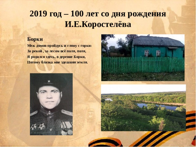 2019 год – 100 лет со дня рождения И.Е.Коростелёва Борки Меж домов пройдусь и гляну с горки: За рекой , за лесом всё поля, поля, Я родился здесь, в деревне Борки, Потому близка мне здешняя земля.    Борки Меж домов пройдусь и гляну с горки: За рекой , за лесом всё поля, поля, Я родился здесь, в деревне Борки, Потому близка мне здешняя земля.    Борки Меж домов пройдусь и гляну с горки: За рекой , за лесом всё поля, поля, Я родился здесь, в деревне Борки, Потому близка мне здешняя земля.    Борки Меж домов пройдусь и гляну с горки: За рекой , за лесом всё поля, поля, Я родился здесь, в деревне Борки, Потому близка мне здешняя земля.    Борки Меж домов пройдусь и гляну с горки: За рекой , за лесом всё поля, поля, Я родился здесь, в деревне Борки, Потому близка мне здешняя земля.     