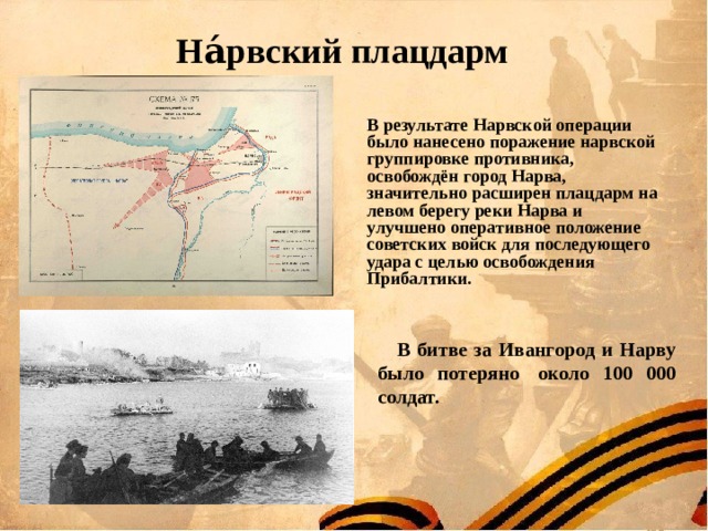 На́рвский плацдарм     В результате Нарвской операции было нанесено поражение нарвской группировке противника, освобождён город Нарва, значительно расширен плацдарм на левом берегу реки Нарва и улучшено оперативное положение советских войск для последующего удара с целью освобождения Прибалтики. В битве за Ивангород и Нарву было потеряно  около 100 000 солдат. 