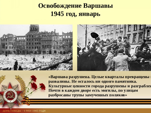 Освобождение Варшавы  1945 год, январь «Варшава разрушена. Целые кварталы превращены в развалины. Не осталось ни одного памятника. Культурные ценности города разрушены и разграблены. Почти в каждом дворе есть могилы, по улицам разбросаны трупы замученных поляков» 
