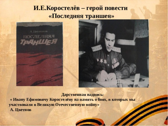 И.Е.Коростелёв – герой повести  «Последняя траншея» Дарственная надпись:  « Ивану Ефимовичу Коростелёву на память о боях, в которых мы участвовали в Великую Отечественную войну»  А. Цветнов 