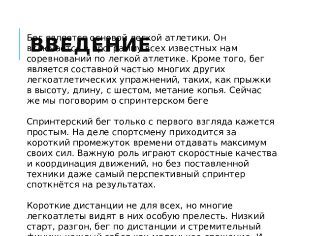 Введение Бег является основой легкой атлетики. Он включается в программу всех известных нам соревнований по легкой атлетике. Кроме того, бег является составной частью многих других легкоатлетических упражнений, таких, как прыжки в высоту, длину, с шестом, метание копья. Сейчас же мы поговорим о спринтерском беге Спринтерский бег только с первого взгляда кажется простым. На деле спортсмену приходится за короткий промежуток времени отдавать максимум своих сил. Важную роль играют скоростные качества и координация движений, но без поставленной техники даже самый перспективный спринтер споткнётся на результатах. Короткие дистанции не для всех, но многие легкоатлеты видят в них особую прелесть. Низкий старт, разгон, бег по дистанции и стремительный финиш: каждый забег как маленькое сражение. И начинать заниматься спринтом стоит не только для того, чтобы снова и снова проживать эти ощущения 