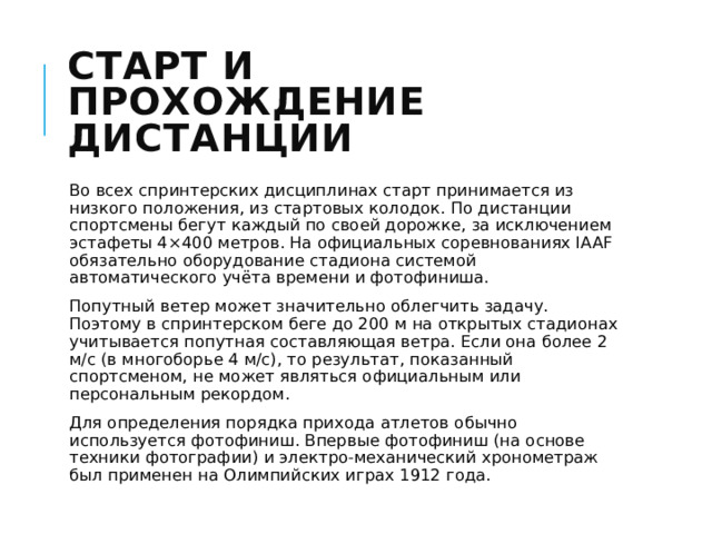 Старт и прохождение дистанции Во всех спринтерских дисциплинах старт принимается из низкого положения, из стартовых колодок. По дистанции спортсмены бегут каждый по своей дорожке, за исключением эстафеты 4×400 метров. На официальных соревнованиях IAAF обязательно оборудование стадиона системой автоматического учёта времени и фотофиниша. Попутный ветер может значительно облегчить задачу. Поэтому в спринтерском беге до 200 м на открытых стадионах учитывается попутная составляющая ветра. Если она более 2 м/с (в многоборье 4 м/с), то результат, показанный спортсменом, не может являться официальным или персональным рекордом. Для определения порядка прихода атлетов обычно используется фотофиниш. Впервые фотофиниш (на основе техники фотографии) и электро-механический хронометраж был применен на Олимпийских играх 1912 года. 