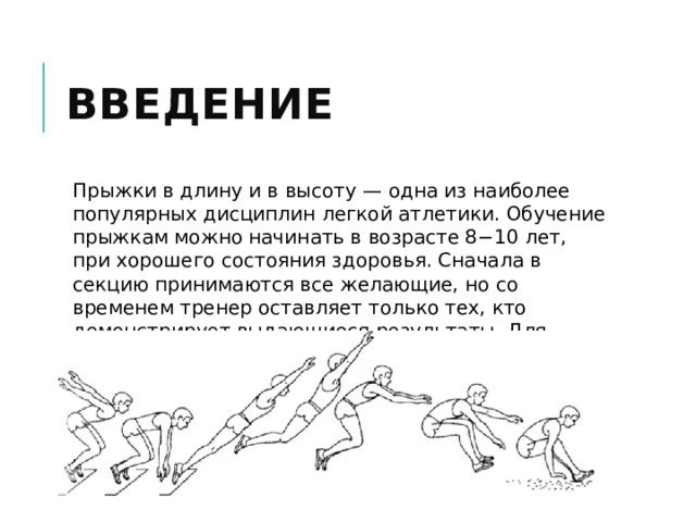 Введение Прыжки в длину и в высоту — одна из наиболее популярных дисциплин легкой атлетики. Обучение прыжкам можно начинать в возрасте 8−10 лет, при хорошего состояния здоровья. Сначала в секцию принимаются все желающие, но со временем тренер оставляет только тех, кто демонстрирует выдающиеся результаты. Для спортсмена важен каждый сантиметр, поэтому тренировки — это упорная работа. 