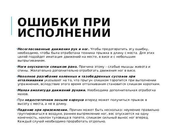 Ошибки при исполнении Несогласованные движения рук и ног . Чтобы предотвратить эту ошибку, необходимо, чтобы была отработана техника прыжка в длину с места. Для этих целей подойдет имитация движений на месте, в висе и с небольшим выпрыгиванием. Ноги опускаются слишком рано.  Причина этому – слабые мышцы живота и спины. Желательно дополнительно отработать движения ног в висе. Неполное разгибание коленных и тазобедренных суставов   при отталкивании  указывает на то, что прыгун слишком торопится при выполнении упражнения, вследствие этого время отталкивания становится слишком коротким. Малая амплитуда движений руками.  Необходима дополнительная отработка махов. При  недостаточном посыле корпуса вперед  может получиться прыжок в высоту с места, а не в длину. Падение при приземлении.   Причин может быть несколько: неумение правильно группироваться в воздухе, раннее выпрямление ног, вес опускается на одну конечность, наклон туловища в полете, слишком сильный вынос ног вперед. Каждый случай необходимо проработать отдельно. 
