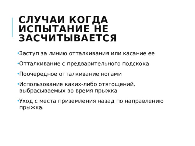 Случаи когда испытание не засчитывается Заступ за линию отталкивания или касание ее Отталкивание с предварительного подскока Поочередное отталкивание ногами Использование каких-либо отягощений, выбрасываемых во время прыжка Уход с места приземления назад по направлению прыжка. 