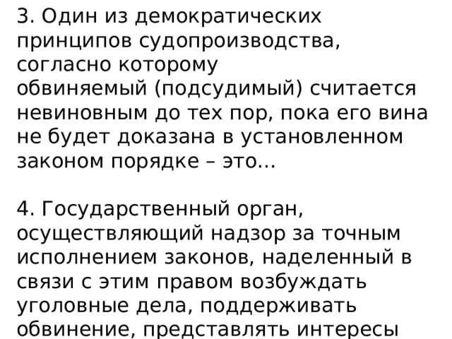 3. Один из демократических принципов судопроизводства, согласно которому обвиняемый (подсудимый) считается невиновным до тех пор, пока его вина не будет доказана в установленном законом порядке – это… 4. Государственный орган, осуществляющий надзор за точным исполнением законов, наделенный в связи с этим правом возбуждать уголовные дела, поддерживать обвинение, представлять интересы государства в судебном процессе – это… 