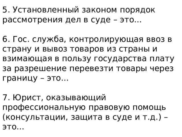 5. Установленный законом порядок рассмотрения дел в суде – это… 6. Гос. служба, контролирующая ввоз в страну и вывоз товаров из страны и взимающая в пользу государства плату за разрешение перевезти товары через границу – это… 7. Юрист, оказывающий профессиональную правовую помощь (консультации, защита в суде и т.д.) – это… 