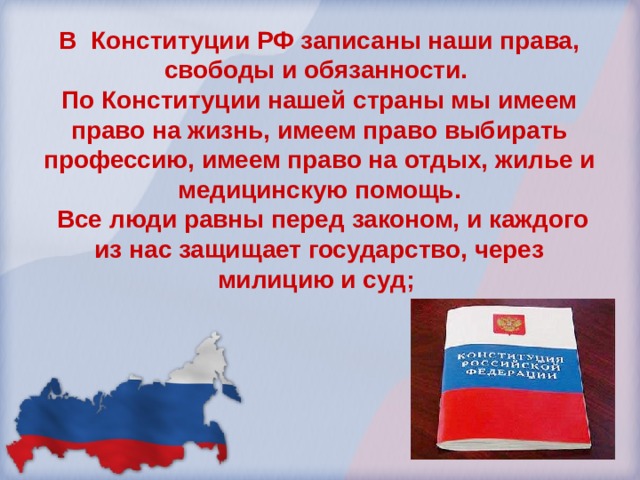 В Конституции РФ записаны наши права, свободы и обязанности. По Конституции нашей страны мы имеем право на жизнь, имеем право выбирать профессию, имеем право на отдых, жилье и медицинскую помощь.  Все люди равны перед законом, и каждого из нас защищает государство, через милицию и суд; 