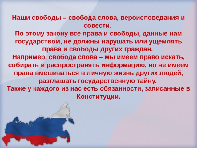 Наши свободы – свобода слова, вероисповедания и совести. По этому закону все права и свободы, данные нам государством, не должны нарушать или ущемлять права и свободы других граждан. Например, свобода слова – мы имеем право искать, собирать и распространять информацию, но не имеем права вмешиваться в личную жизнь других людей, разглашать государственную тайну. Также у каждого из нас есть обязанности, записанные в Конституции. 