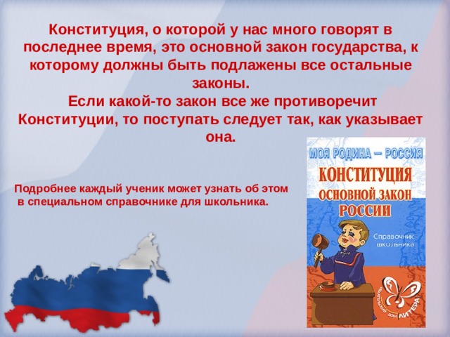 Конституция, о которой у нас много говорят в последнее время, это основной закон государства, к которому должны быть подлажены все остальные законы.  Если какой-то закон все же противоречит Конституции, то поступать следует так, как указывает она.   Подробнее каждый ученик может узнать об этом  в специальном справочнике для школьника. 