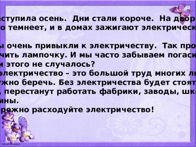  Наступила осень. Дни стали короче. На дворе быстро темнеет, и в домах зажигают электрический свет.  Мы очень привыкли к электричеству. Так просто  включить лампочку. И мы часто забываем погасить её. С вами этого не случалось?  А электричество – это большой труд многих людей. Его нужно беречь. Без электричества будет стоять тран- спорт, перестанут работать фабрики, заводы, школы и магазины.  Бережно расходуйте электричество! 
