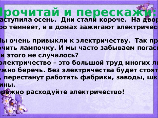 Прочитай и перескажи:  Наступила осень. Дни стали короче. На дворе быстро темнеет, и в домах зажигают электрический свет.  Мы очень привыкли к электричеству. Так просто  включить лампочку. И мы часто забываем погасить её. С вами этого не случалось?  А электричество – это большой труд многих людей. Его нужно беречь. Без электричества будет стоять тран- спорт, перестанут работать фабрики, заводы, школы и магазины.  Бережно расходуйте электричество! 