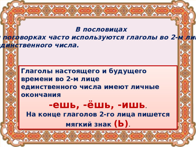 В пословицах и поговорках часто используются глаголы во 2-м лице единственного числа. Глаголы настоящего и будущего времени во 2-м лице единственного числа имеют личные окончания -ешь, -ёшь, -ишь . На конце глаголов 2-го лица пишется мягкий знак (Ь) . 