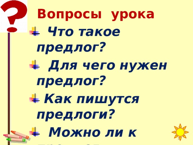 Вопросы урока  Что такое предлог?  Для чего нужен предлог?  Как пишутся предлоги?  Можно ли к предлогу  задать вопрос?   