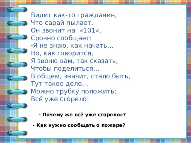 Видит как-то гражданин, Что сарай пылает. Он звонит на «101», Срочно сообщает: Я не знаю, как начать… Но, как говорится, Я звоню вам, так сказать, Чтобы поделиться… В общем, значит, стало быть, Тут такое дело… Можно трубку положить: Всё уже сгорело! - Почему же всё уже сгорело»? - Как нужно сообщать о пожаре? 