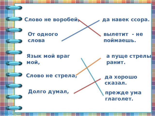 Слово не воробей, да навек ссора. От одного слова вылетит - не поймаешь. Язык мой враг мой, а пуще стрелы ранит. Слово не стрела, да хорошо сказал. Долго думал, прежде ума глаголет. 