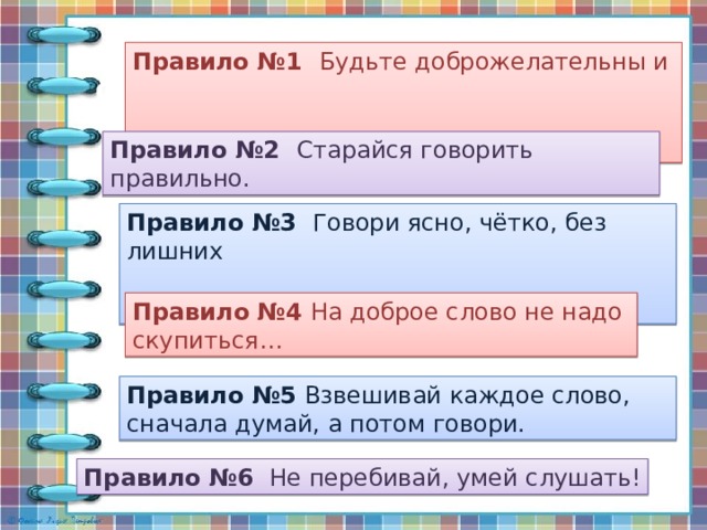  Памятка «Правила общения» Правило №1 Будьте доброжелательны и  вежливы. Правило №2 Старайся говорить правильно. Правило №3 Говори ясно, чётко, без лишних  слов. Правило №4 На доброе слово не надо скупиться… Правило №5 Взвешивай каждое слово, сначала думай, а потом говори. Правило №6 Не перебивай, умей слушать! 