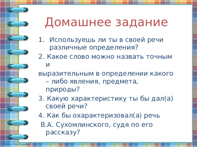Домашнее задание Используешь ли ты в своей речи различные определения? 2. Какое слово можно назвать точным и выразительным в определении какого – либо явления, предмета, природы? 3. Какую характеристику ты бы дал(а) своей речи? 4. Как бы охарактеризовал(а) речь  В.А. Сухомлинского, судя по его рассказу? 