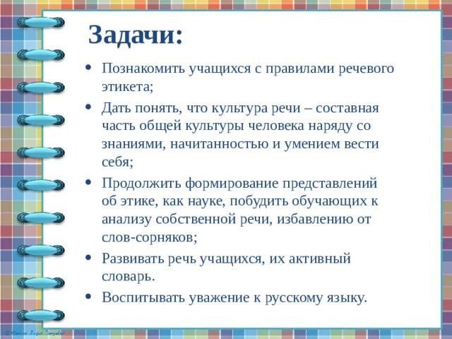 Задачи:   Познакомить учащихся с правилами речевого этикета; Дать понять, что культура речи – составная часть общей культуры человека наряду со знаниями, начитанностью и умением вести себя; Продолжить формирование представлений об этике, как науке, побудить обучающих к анализу собственной речи, избавлению от слов-сорняков; Развивать речь учащихся, их активный словарь. Воспитывать уважение к русскому языку. 