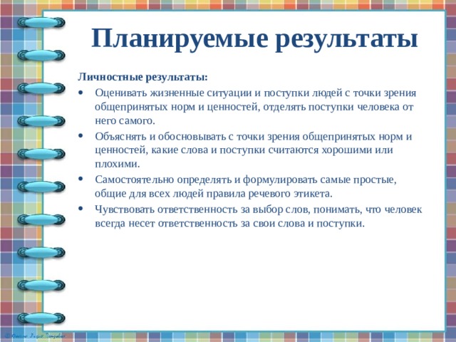 Планируемые результаты   Личностные результаты: Оценивать жизненные ситуации и поступки людей с точки зрения общепринятых норм и ценностей, отделять поступки человека от него самого. Объяснять и обосновывать с точки зрения общепринятых норм и ценностей, какие слова и поступки считаются хорошими или плохими. Самостоятельно определять и формулировать самые простые, общие для всех людей правила речевого этикета. Чувствовать ответственность за выбор слов, понимать, что человек всегда несет ответственность за свои слова и поступки. 